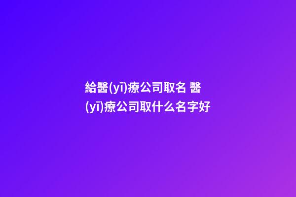 給醫(yī)療公司取名 醫(yī)療公司取什么名字好-第1張-公司起名-玄機(jī)派
